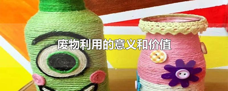 廢物利用的意義和價(jià)值 廢物利用的意義和價(jià)值